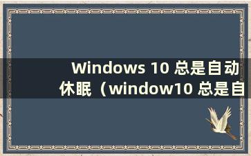 Windows 10 总是自动休眠（window10 总是自动休眠）